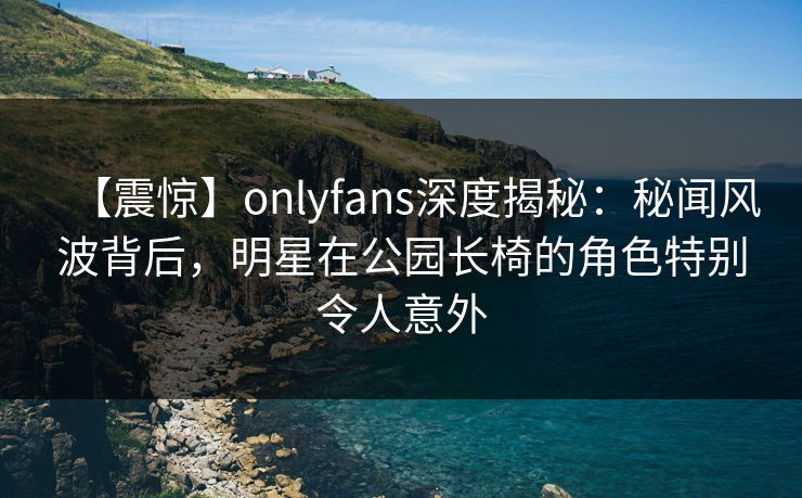 【震惊】onlyfans深度揭秘：秘闻风波背后，明星在公园长椅的角色特别令人意外