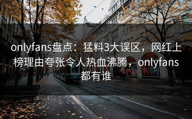 onlyfans盘点：猛料3大误区，网红上榜理由夸张令人热血沸腾，onlyfans都有谁