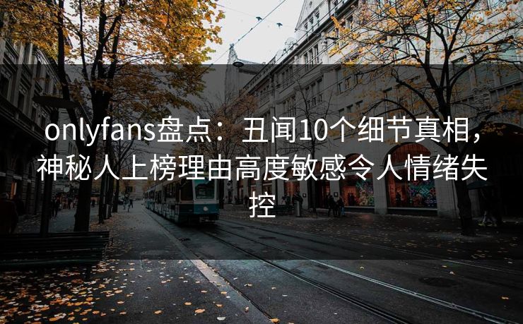 onlyfans盘点：丑闻10个细节真相，神秘人上榜理由高度敏感令人情绪失控
