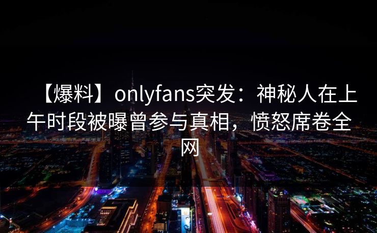 【爆料】onlyfans突发:神秘人在上午时段被曝曾参与真相,愤怒席卷全网 【爆料】onlyfans突发:神秘人在上午时段被曝曾参与真相,愤怒席卷全网