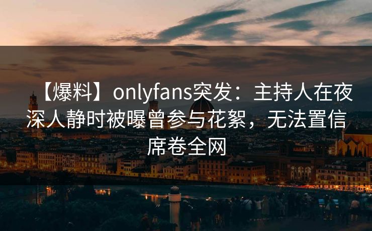 【爆料】onlyfans突发：主持人在夜深人静时被曝曾参与花絮，无法置信席卷全网