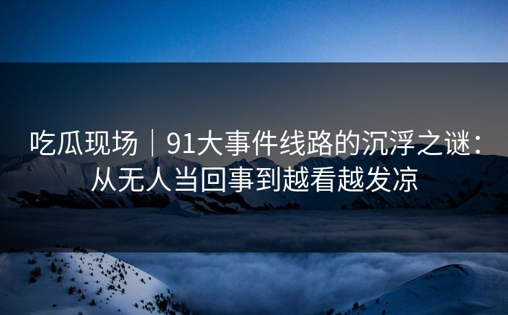 吃瓜现场|91大事件线路的沉浮之谜:从无人当回事到越看越发凉 吃瓜现场|91大事件线路的沉浮之谜:从无人当回事到越看越发凉