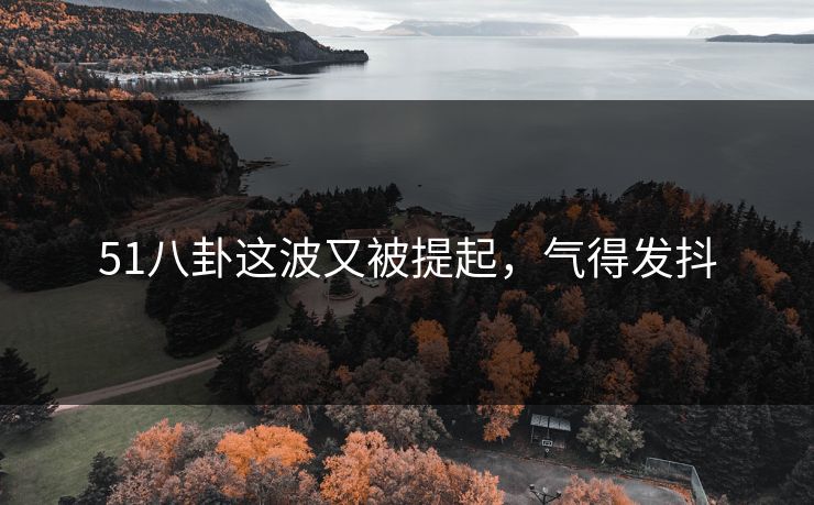 51八卦这波又被提起,气得发抖 51八卦这波又被提起,气得发抖