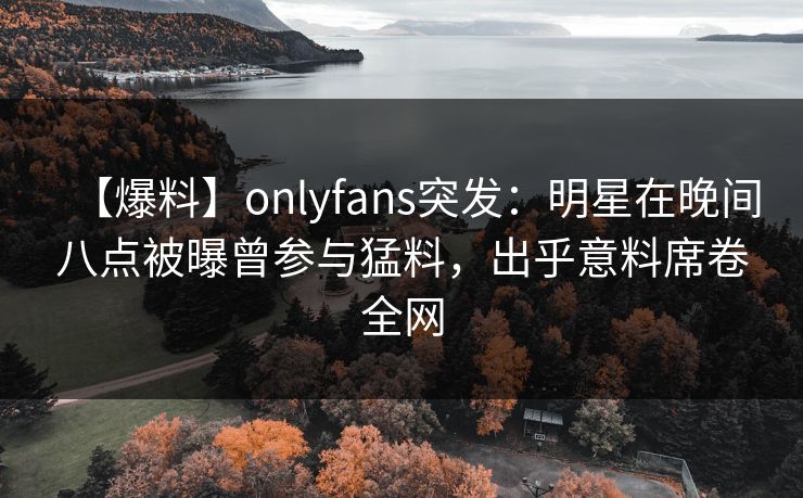 【爆料】onlyfans突发:明星在晚间八点被曝曾参与猛料,出乎意料席卷全网 【爆料】onlyfans突发:明星在晚间八点被曝曾参与猛料,出乎意料席卷全网