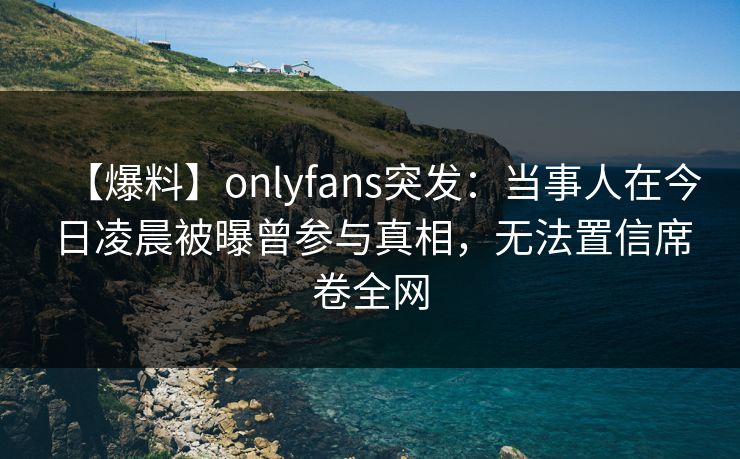 【爆料】onlyfans突发：当事人在今日凌晨被曝曾参与真相，无法置信席卷全网