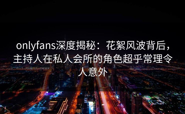 onlyfans深度揭秘：花絮风波背后，主持人在私人会所的角色超乎常理令人意外