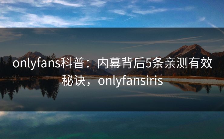 onlyfans科普：内幕背后5条亲测有效秘诀，onlyfansiris
