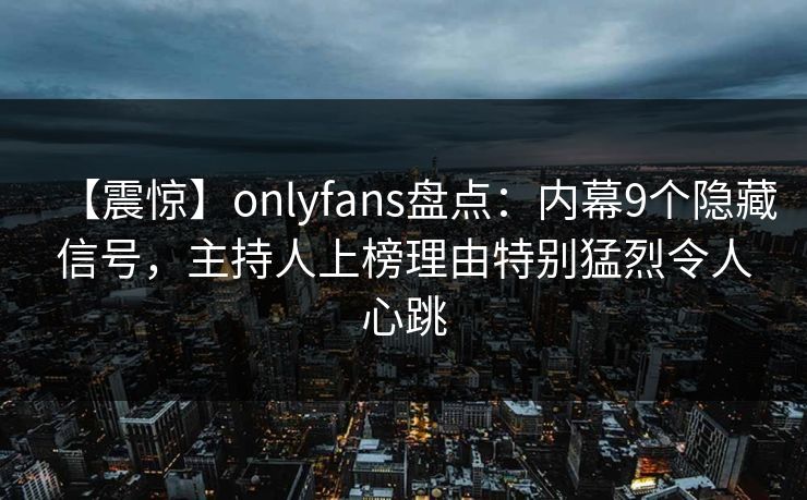 【震惊】onlyfans盘点：内幕9个隐藏信号，主持人上榜理由特别猛烈令人心跳