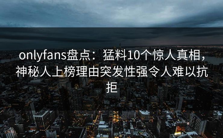 onlyfans盘点：猛料10个惊人真相，神秘人上榜理由突发性强令人难以抗拒