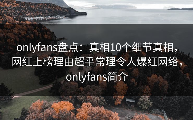 onlyfans盘点：真相10个细节真相，网红上榜理由超乎常理令人爆红网络，onlyfans简介