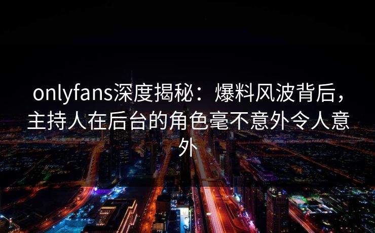 onlyfans深度揭秘：爆料风波背后，主持人在后台的角色毫不意外令人意外