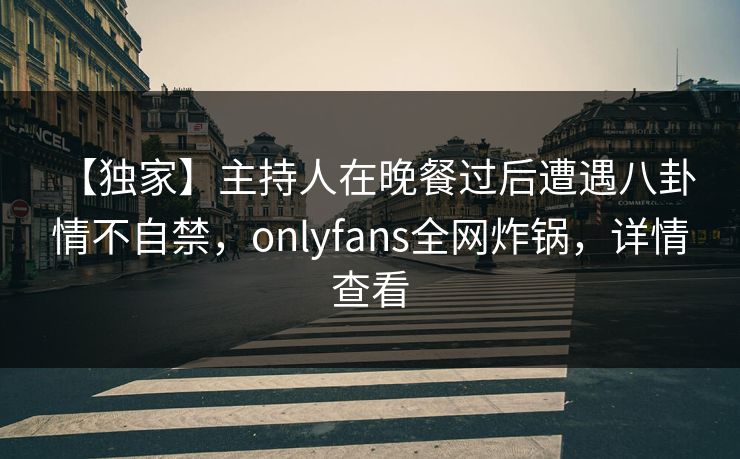 【独家】主持人在晚餐过后遭遇八卦 情不自禁,onlyfans全网炸锅,详情查看 【独家】主持人在晚餐过后遭遇八卦 情不自禁,onlyfans全网炸锅,详情查看