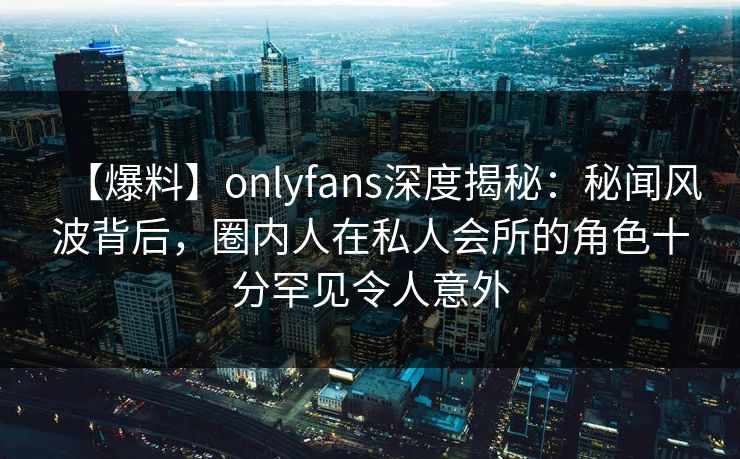 【爆料】onlyfans深度揭秘：秘闻风波背后，圈内人在私人会所的角色十分罕见令人意外