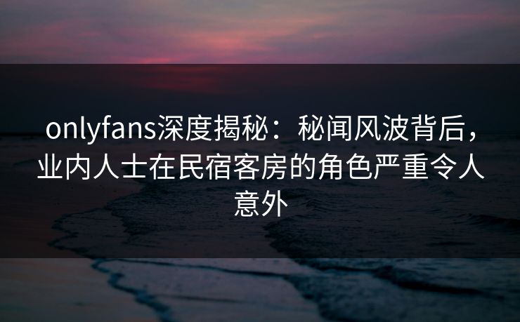 onlyfans深度揭秘：秘闻风波背后，业内人士在民宿客房的角色严重令人意外