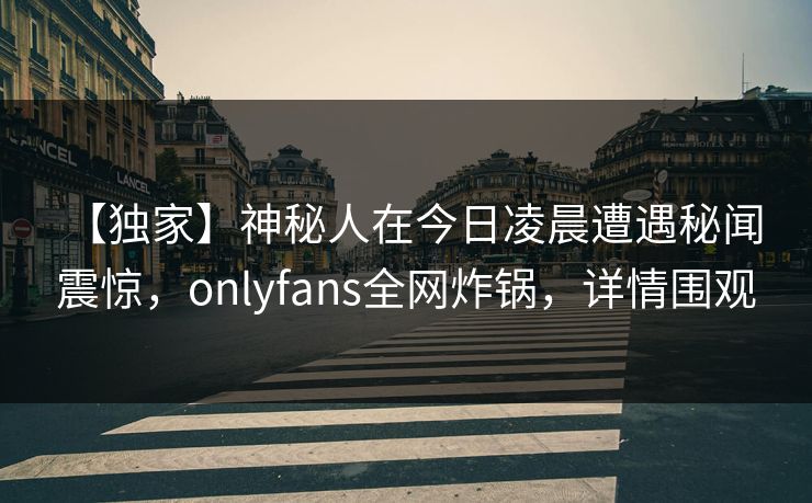 【独家】神秘人在今日凌晨遭遇秘闻 震惊，onlyfans全网炸锅，详情围观