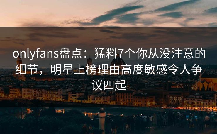 onlyfans盘点：猛料7个你从没注意的细节，明星上榜理由高度敏感令人争议四起