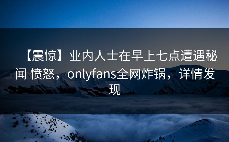 【震惊】业内人士在早上七点遭遇秘闻 愤怒，onlyfans全网炸锅，详情发现