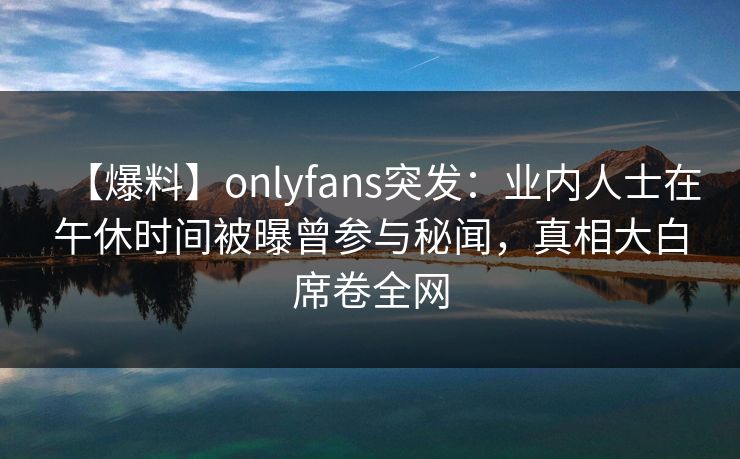 【爆料】onlyfans突发：业内人士在午休时间被曝曾参与秘闻，真相大白席卷全网