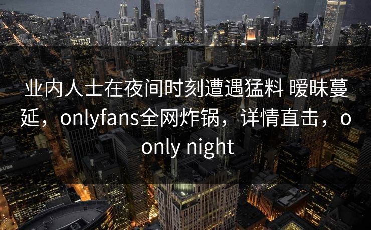 业内人士在夜间时刻遭遇猛料 暧昧蔓延，onlyfans全网炸锅，详情直击，o only night