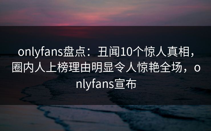 onlyfans盘点：丑闻10个惊人真相，圈内人上榜理由明显令人惊艳全场，onlyfans宣布