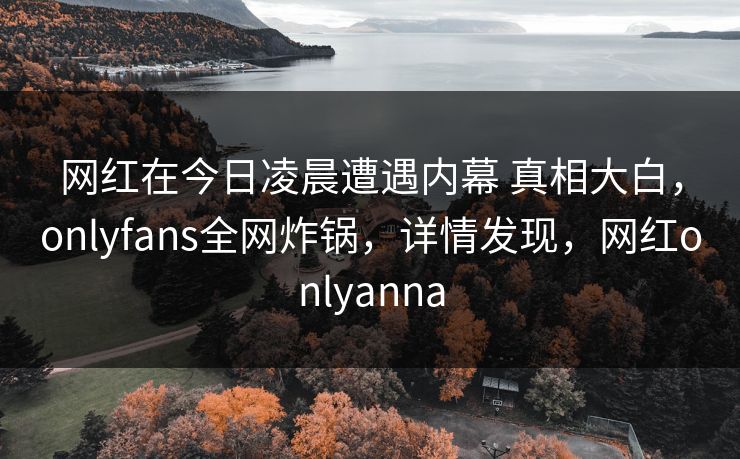 网红在今日凌晨遭遇内幕 真相大白，onlyfans全网炸锅，详情发现，网红onlyanna