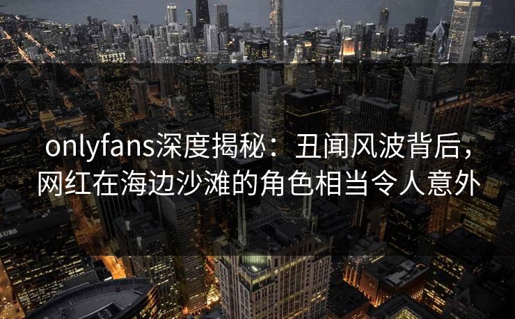 onlyfans深度揭秘:丑闻风波背后,网红在海边沙滩的角色相当令人意外 onlyfans深度揭秘:丑闻风波背后,网红在海边沙滩的角色相当令人意外