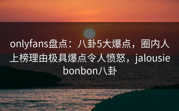onlyfans盘点：八卦5大爆点，圈内人上榜理由极具爆点令人愤怒，jalousiebonbon八卦