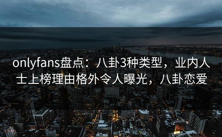 onlyfans盘点：八卦3种类型，业内人士上榜理由格外令人曝光，八卦恋爱