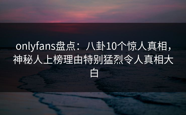 onlyfans盘点:八卦10个惊人真相,神秘人上榜理由特别猛烈令人真相大白 onlyfans盘点:八卦10个惊人真相,神秘人上榜理由特别猛烈令人真相大白