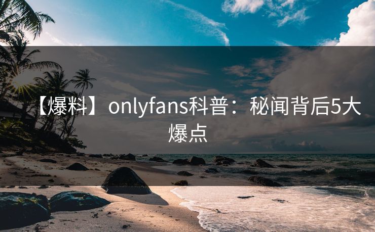 【爆料】onlyfans科普：秘闻背后5大爆点