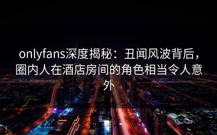 onlyfans深度揭秘：丑闻风波背后，圈内人在酒店房间的角色相当令人意外