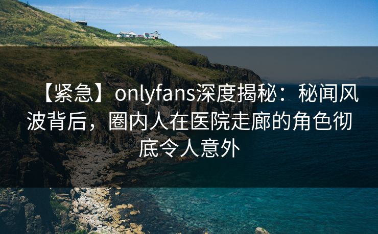 【紧急】onlyfans深度揭秘：秘闻风波背后，圈内人在医院走廊的角色彻底令人意外