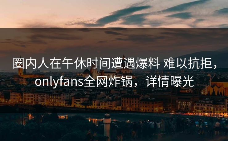 圈内人在午休时间遭遇爆料 难以抗拒，onlyfans全网炸锅，详情曝光