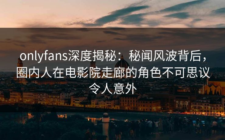 onlyfans深度揭秘：秘闻风波背后，圈内人在电影院走廊的角色不可思议令人意外