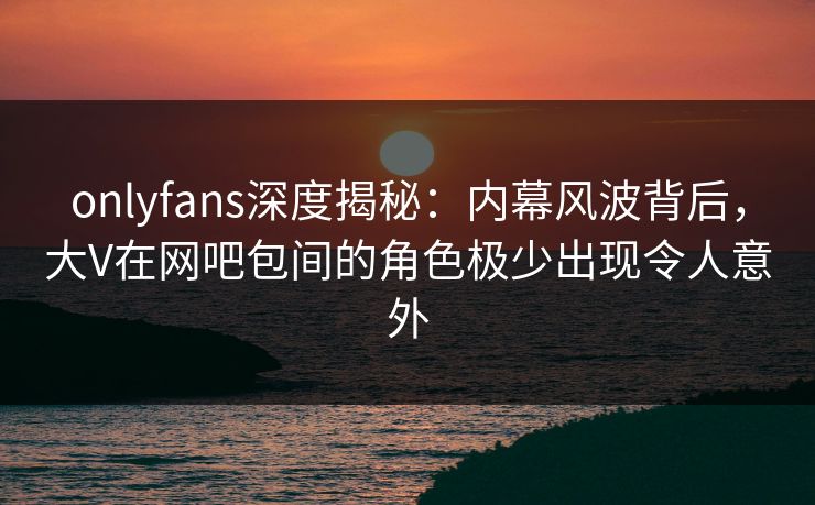 onlyfans深度揭秘：内幕风波背后，大V在网吧包间的角色极少出现令人意外