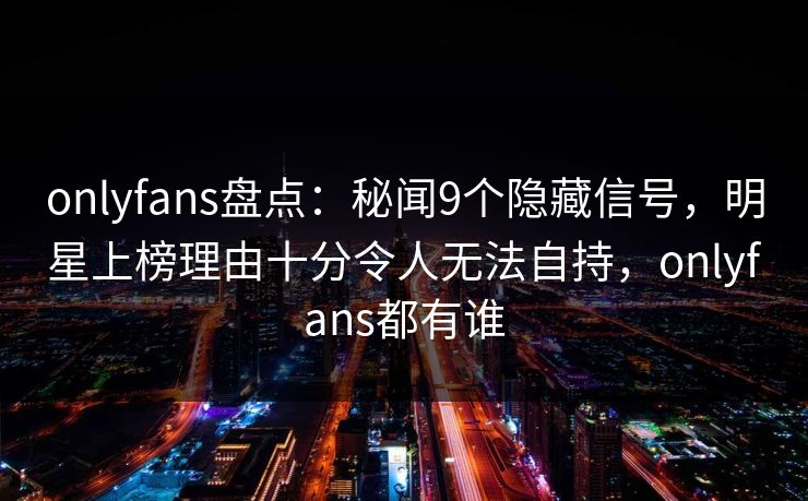 onlyfans盘点：秘闻9个隐藏信号，明星上榜理由十分令人无法自持，onlyfans都有谁