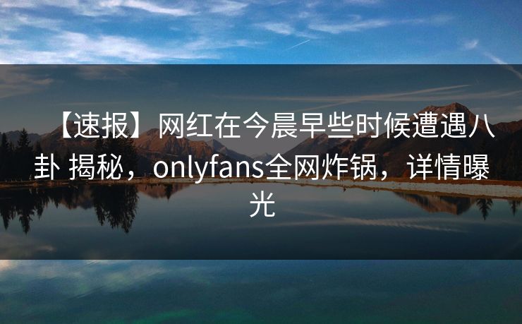 【速报】网红在今晨早些时候遭遇八卦 揭秘，onlyfans全网炸锅，详情曝光