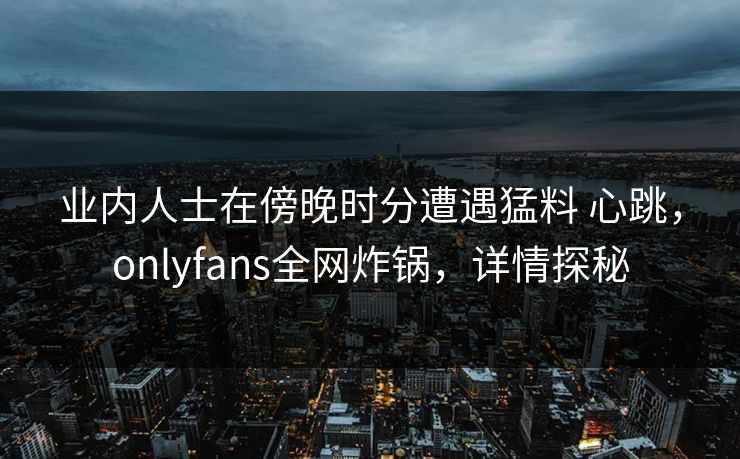 业内人士在傍晚时分遭遇猛料 心跳，onlyfans全网炸锅，详情探秘