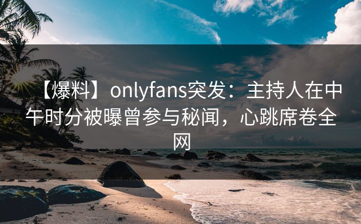 【爆料】onlyfans突发：主持人在中午时分被曝曾参与秘闻，心跳席卷全网