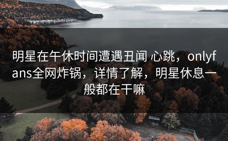 明星在午休时间遭遇丑闻 心跳，onlyfans全网炸锅，详情了解，明星休息一般都在干嘛