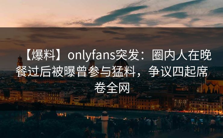 【爆料】onlyfans突发:圈内人在晚餐过后被曝曾参与猛料,争议四起席卷全网 【爆料】onlyfans突发:圈内人在晚餐过后被曝曾参与猛料,争议四起席卷全网