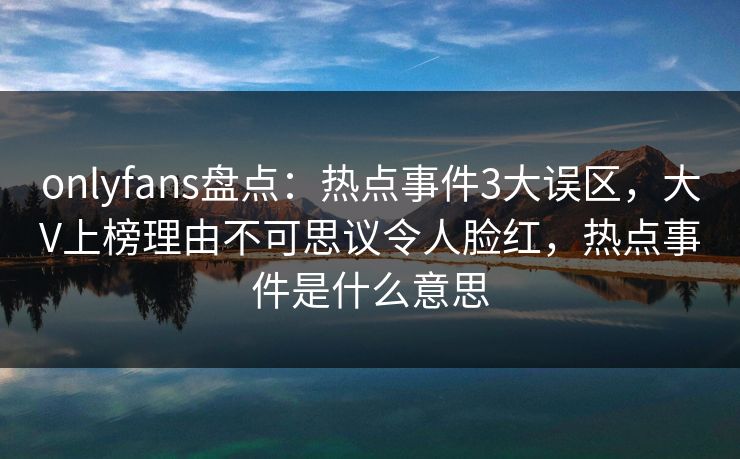 onlyfans盘点：热点事件3大误区，大V上榜理由不可思议令人脸红，热点事件是什么意思