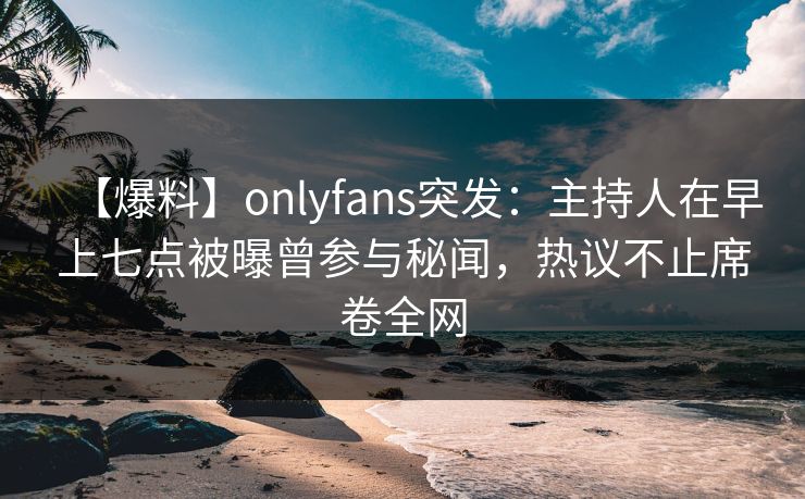 【爆料】onlyfans突发：主持人在早上七点被曝曾参与秘闻，热议不止席卷全网