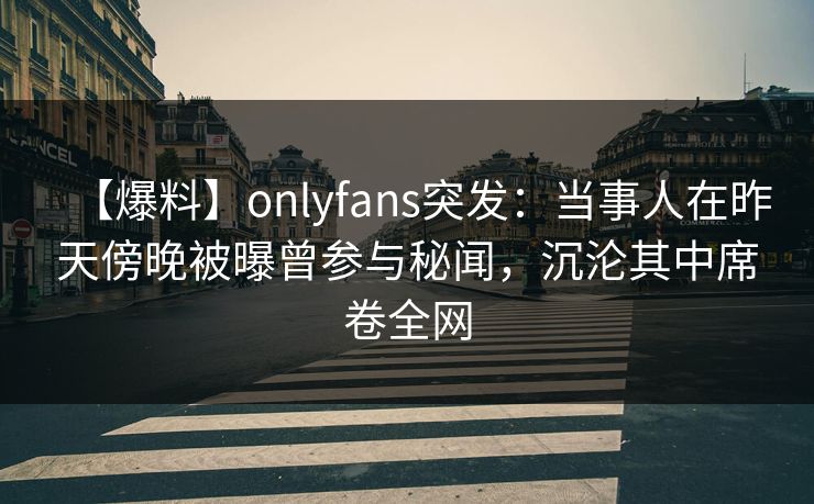 【爆料】onlyfans突发：当事人在昨天傍晚被曝曾参与秘闻，沉沦其中席卷全网