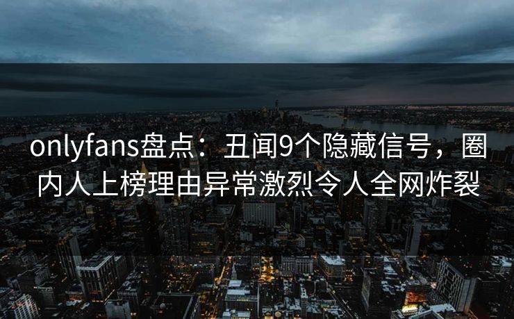 onlyfans盘点：丑闻9个隐藏信号，圈内人上榜理由异常激烈令人全网炸裂