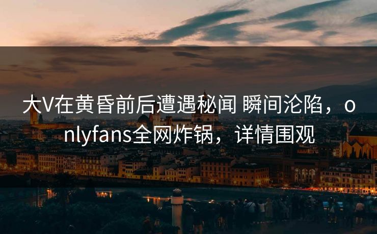 大V在黄昏前后遭遇秘闻 瞬间沦陷，onlyfans全网炸锅，详情围观