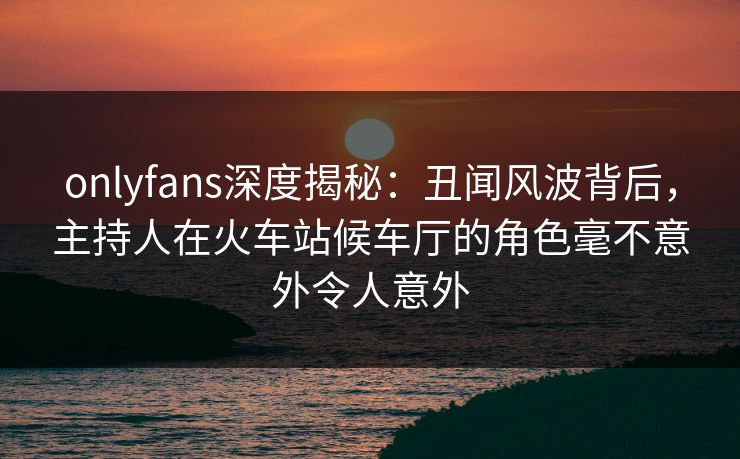 onlyfans深度揭秘：丑闻风波背后，主持人在火车站候车厅的角色毫不意外令人意外
