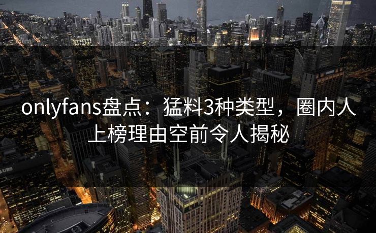 onlyfans盘点：猛料3种类型，圈内人上榜理由空前令人揭秘