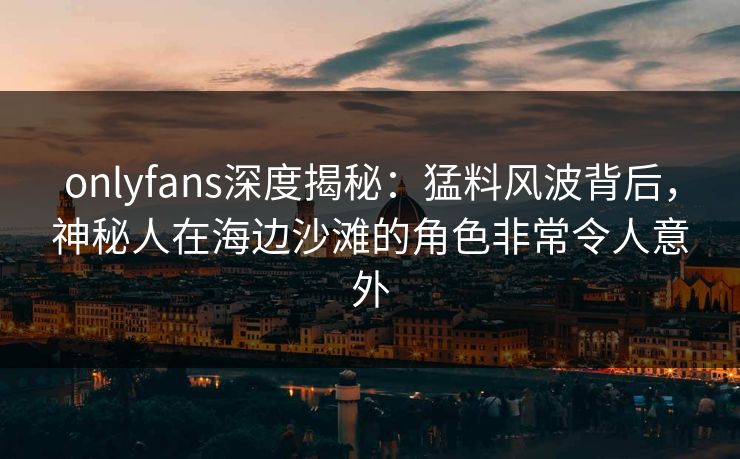 onlyfans深度揭秘：猛料风波背后，神秘人在海边沙滩的角色非常令人意外