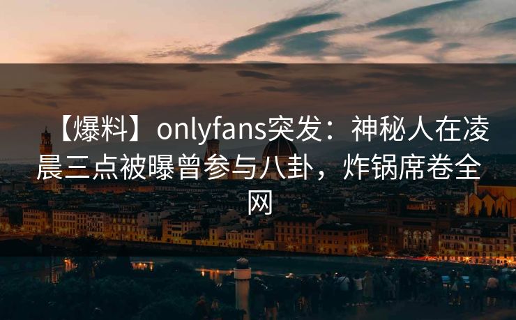 【爆料】onlyfans突发：神秘人在凌晨三点被曝曾参与八卦，炸锅席卷全网